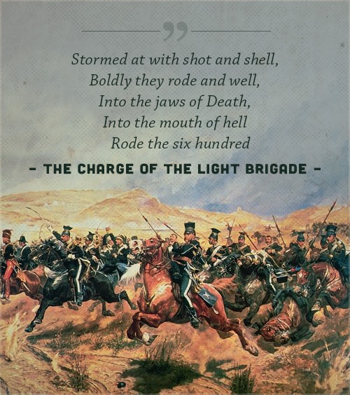 Charge of the light brigade, digt af alfred lord tennyson, med et cover af en krig.under Krimkrigen førte en fejlkommunikation et lille band på omkring seks hundrede Britiske kavalerister til at ride ind i en dal omgivet af tyve Russiske bataljoner bevæbnet med tungt artilleri. Mens det britiske kavaleri blev rungende og tragisk besejret, og deres kommandanter skarpt kritiseret for de store tab, blev tapperheden hos de mænd, der anklagede ind i 