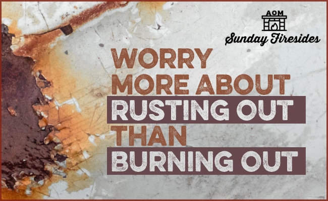Sunday Firesides: Worry More About Rusting Out Than Burning Out
